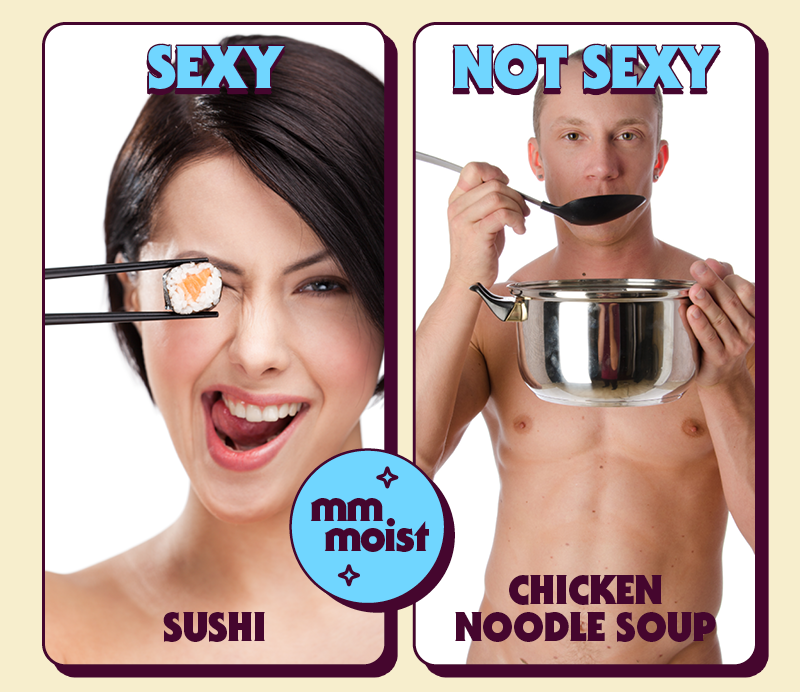(Design: Photos of naked people with food covering their privates. Each photo either has a “Sexy” or “Not Sexy” stamp on it)  SEXY:  Sushi  NOT SEXY:  Chicken Noodle Soup (not in a bowl, just loose soup)