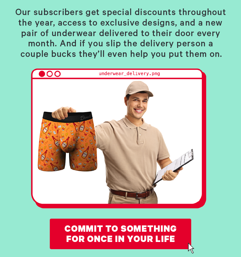 Our subscribers get special discounts throughout the year, access to exclusive designs, and a new pair of underwear delivered to their door every month. And if you slip the delivery person a couple bucks they’ll even help you put them on.  (Image: Delivery man holding up a pair of underwear)  [CTA: “Commit to something for once in your life”]
