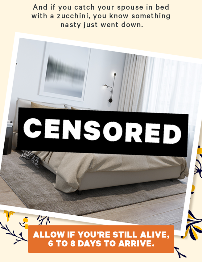 And if you catch your spouse in bed with a zucchini, you know something nasty just went down. (Image: Bed with a big CENSORED bar blocking you from seeing anything)  [CTA: “Allow if you’re still alive, 6 to 8 days to arrive.”]