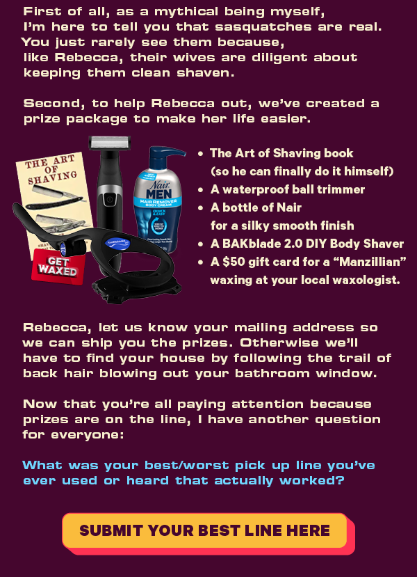 First of all, as a mythical being myself, I’m here to tell you that sasquatches are real. You just rarely see them because, like Rebecca, their wives are diligent about keeping them clean shaven.   Second, to help Rebecca out, we’ve created a prize package to make her life easier. The Art of Shaving book (so he can finally do it himself) A waterproof ball trimmer A bottle of Nair for a silky smooth finish A BAKblade 2.0 DIY Back & Body Shaver And a $50 gift card for a "Manzillian" waxing at your local waxologist. Rebecca, let us know your mailing address so we can ship you the prizes. Otherwise we’ll have to find your house by following the trail of back hair blowing out your bathroom window.   Now that you’re all paying attention because prizes are on the line, I have another question for everyone: What was your best/worst pick up line you've ever used or heard that actually worked?  CTA: Submit Your Best Line Here