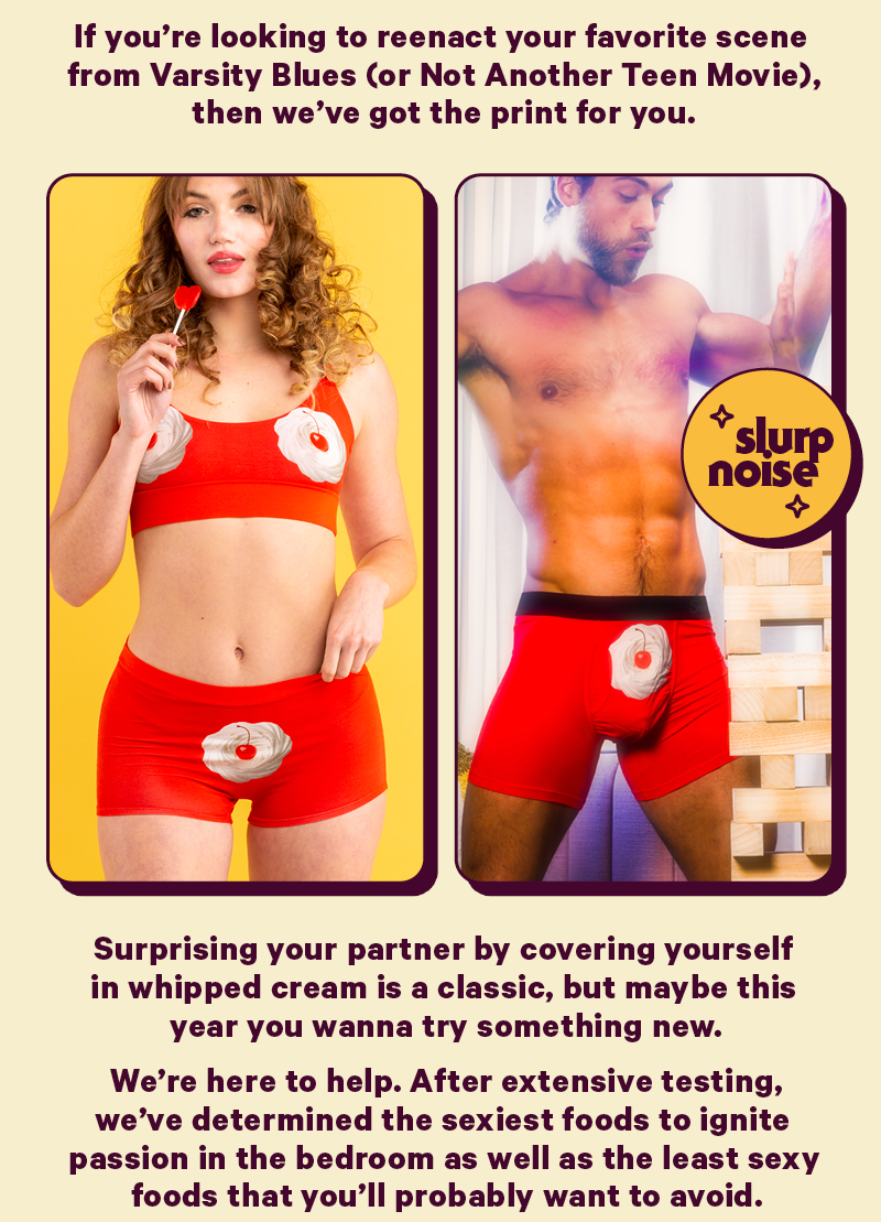 If you're looking to reenact your favorite scene from Varsity Blues (or Not Another Teen Movie), then we've got the print for you   Image; mens and womens darcy cuts  Surprising your partner by covering yourself in whipped cream is a classic, but if you wanna try something new we’ve determined the sexiest foods to ignite passion in the bedroom as well as the least sexy foods that you’ll probably want to avoid.