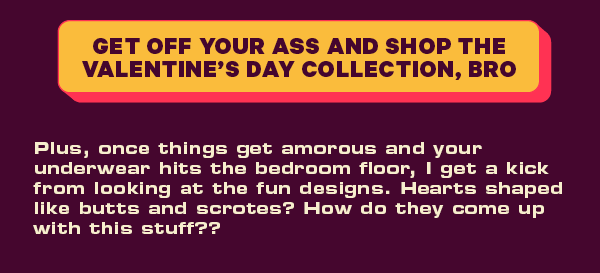 [CTA: “Get off your ass and shop the Valentine’s Day Collection, Bro”]  Plus, once things get amorous and your underwear hits the bedroom floor, I get a kick from looking at the fun designs. Hearts shaped like butts and scrotes? How do they come up with this stuff??