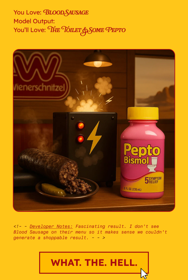 You Love: Blood Sausage Model Output: You’ll Love: The Toilet & Some Pepto
