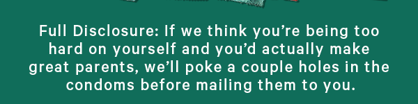Full Disclosure: If we think you’re being too hard on yourself and you’d actually make great parents, we’ll poke a couple holes in the condoms before mailing them to you.