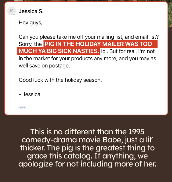 Hey guys, can you please take me off your mailing list, and email list? Sorry the pig in the holiday mailer was too much ya big sick nasties, lol. But for ealt, I'm not in the market for your products any more, and you may was well save on postage. Good luck withe the holiday season. This is no different than the 1995 comedy-drama movie Babe, just a lil’ thicker. The pig is the greatest thing to grace this catalog. If anything, we apologize for not including more of her.
