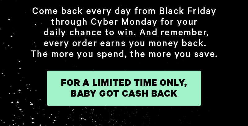 Come back every day from Black Friday through Cyber Monday for your daily chance to win. And remember, every order earns you money back. The more you spend, the more you save.  [CTA: “For A Limited Time Only, Baby Got Cash Back”]