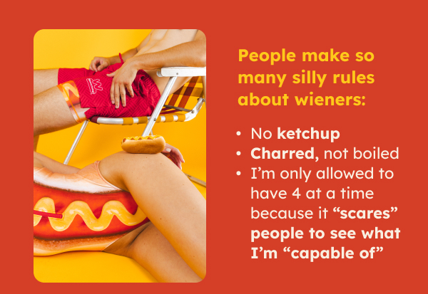 People make so many silly rules about wieners: -No ketchup -Charred, not boiled -I’m only allowed to have 4 at a time because it “scares” people to see what I’m “capable of”