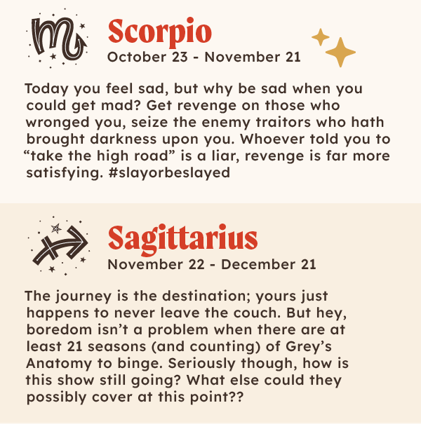 ♏Scorpio (October 23 – November 21): Today you feel sad, but why be sad when you could get mad? Get revenge on those who wronged you, seize the enemy traitors who hath brought darkness upon you. Whoever told you to “take the high road” is a lair, revenge is far more satisfying. #slayorbeslayed  ♐Sagittarius (November 22 – December 21): The journey is the destination; yours just happens to never leave the couch. But hey, boredom isn’t a problem when there are at least 21 seasons (and counting) of Grey's Anatomy to binge. Seriously though, how is this show still going? What else could they possibly cover at this point??