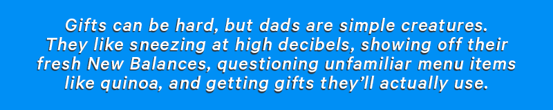 Gifts can be hard, but Dads are simple creatures. They like sneezing at high decibels, showing off their fresh New Balance’s, questioning unfamiliar menu items like quinoa, and getting gifts they’ll actually use. 