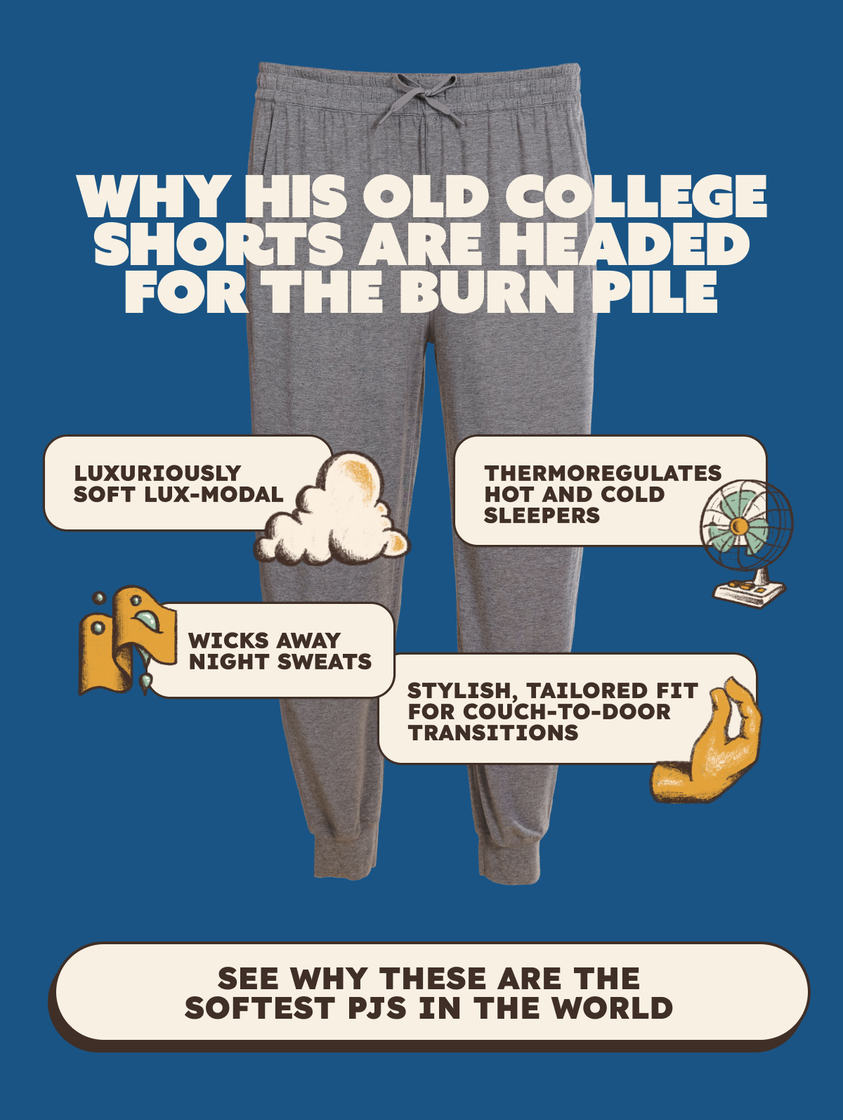 Why His Old College Shorts Are Headed For The Burn Pile Luxuriously soft Lux-Modal Thermoregulates hot and cold sleepers Wicks away night sweats Stylish, tailored fit for couch-to-door transitions