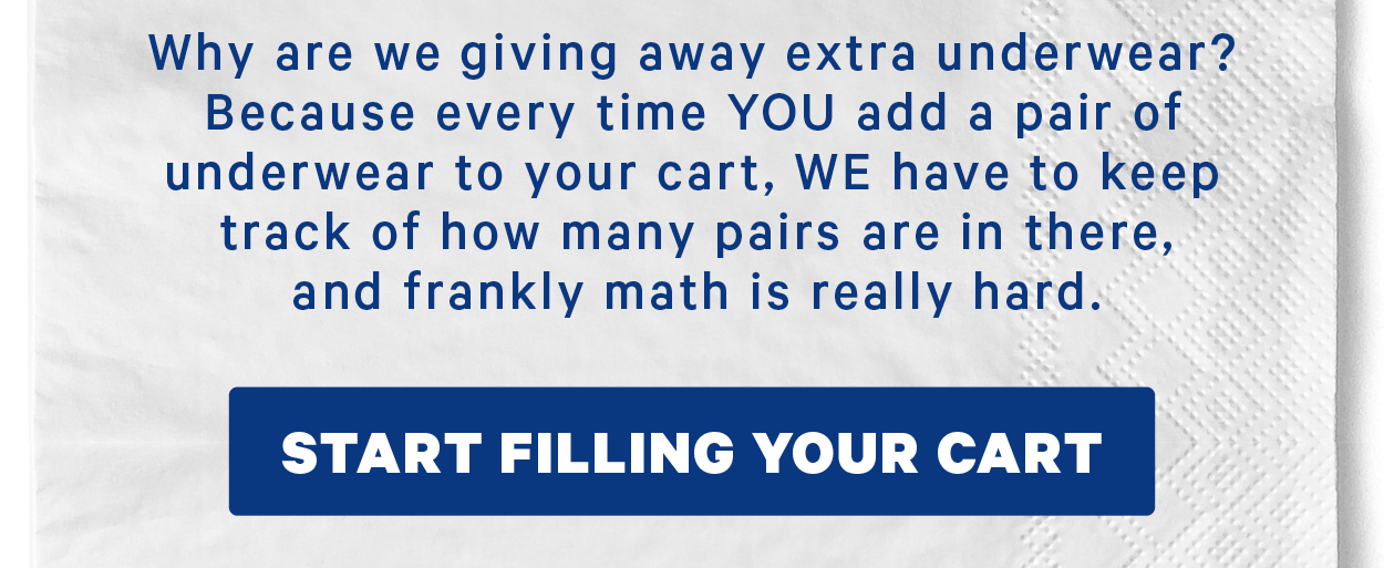 Why are we giving away extra underwear? Because every time YOU add a pair of underwear to your cart, WE have to keep track of how many pairs are in there, and frankly math is really hard.   [CTA: “Start filling your cart”]