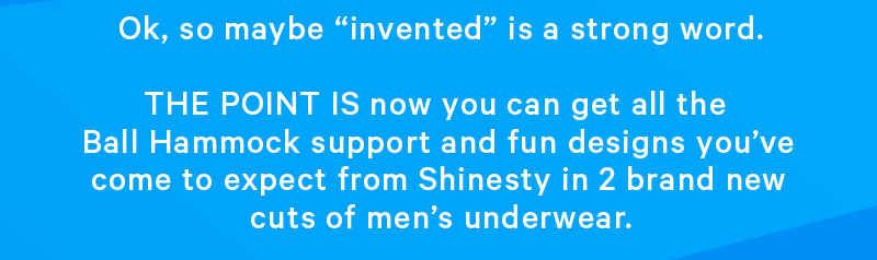 Ok, so maybe “invented” is a strong word. THE POINT IS now you can get all the Ball Hammock support and fun designs you’ve come to expect from Shinesty in 2 brand new cuts of men’s underwear.