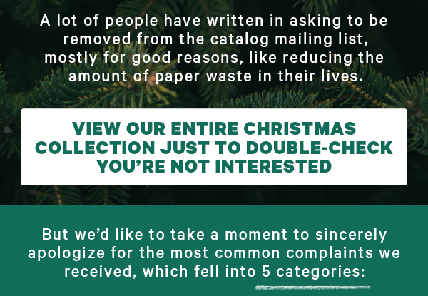 A lot of people have written in asking to be removed from the catalog mailing list, mostly for good reasons, like reducing the amount of paper waste in their lives.  [CTA: “View our entire Christmas Collection just to double-check you’re not interested”]  But we’d like to take a moment to sincerely apologize for the most common complaints we received, which fell into 5 categories: