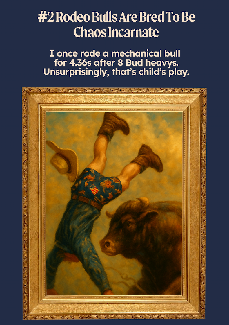 #2 Rodeo Bulls Are Bred To Be Chaos Incarnate I once rode a mechanical bull for 4.36s after 8 Bud heavys. Unsurprisingly, that’s child’s play.