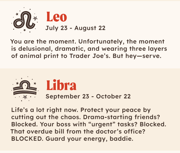 ♌Leo (July 23 – August 22): You are the moment. Unfortunately, the moment is delusional, dramatic, and wearing three layers of animal print to Trader Joe’s. But hey—serve. ♎ Libra (Sept 23 – Oct 22): Life’s a lot right now. Protect your peace by cutting out the chaos. Drama-starting friends? Blocked. Your boss with “urgent” tasks? Blocked. That overdue bill from the doctor’s office? BLOCKED. Guard your energy, baddie.