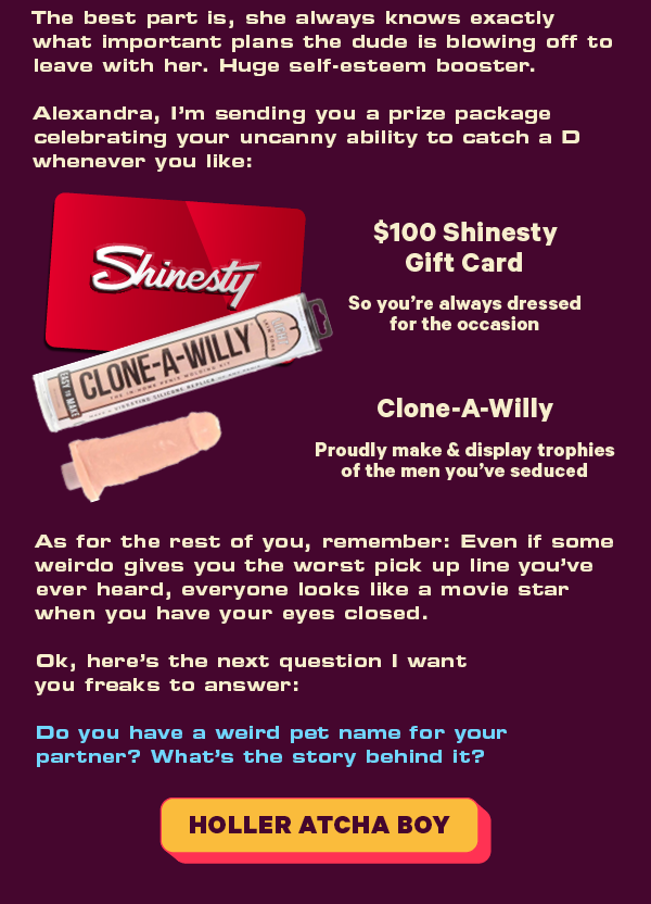 The best part is, she always knows exactly what important plans the dude is blowing off to leave with her. Huge self-esteem booster.   Alexandra, I’m sending you a prize package celebrating your uncanny ability to catch a D whenever you like:  $100 Shinesty Gift Card  So you’re always dressed for the occasion  Clone-A-Willy  LINK Proudly make & display trophies of the men you’ve seduced As for the rest of you, remember: Even if some weirdo gives you the worst pick up line you’ve ever heard, everyone looks like a movie star when you have your eyes closed.  Ok, here’s the next question I want you freaks to answer:   Do you have a weird pet name for your partner? What’s the story behind it?  [CTA: “Holler atcha boy”]