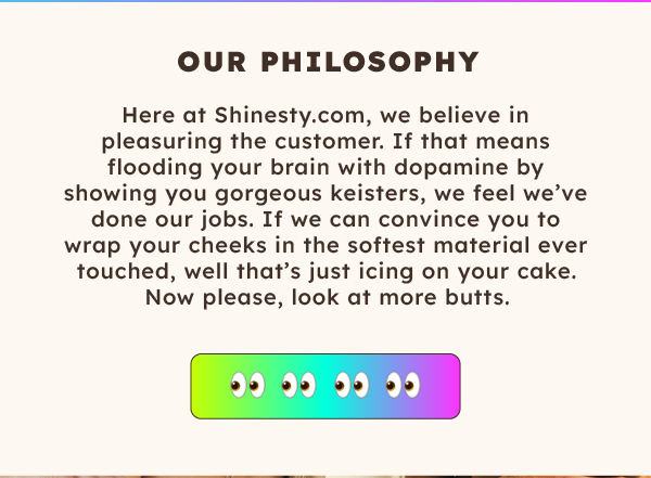 Our Philosophy | Here at Shinesty.com, we believe in pleasuring the customer. If that means flooding your brain with dopamine by showing you gorgeous keisters, we feel we've done our jobs. 