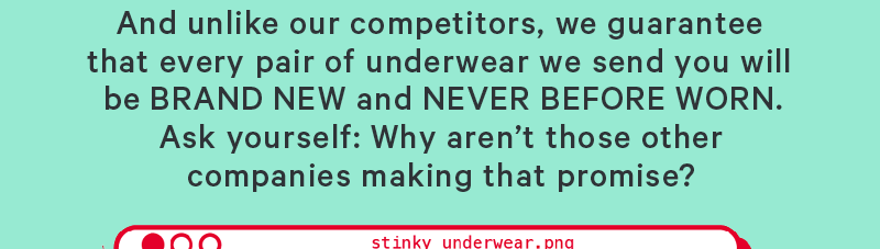 And unlike our competitors, we guarantee that every pair of underwear we send you will be BRAND NEW and NEVER BEFORE WORN. Ask yourself: Why aren’t those other companies making that promise?  