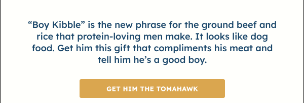 “Boy kibble” is the new phrase for the ground beef and rice that protein-loving men make. It looks like dog food. But your baby daddy is nothing less than a Grade-A premium cut, so get him this gift that compliments his meat and tell him he’s a good boy.  GET HIM THE TOMAHAWK