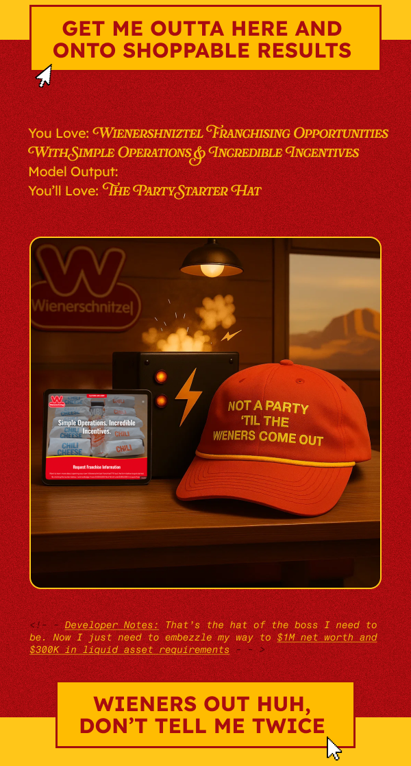 CTA: WHAT. THE. HELL. CTA: Get Me Outta Here And Onto Shoppable Results    —------- section break —------    You Love: Wienershniztel Franchising Opportunities With Simple Operations & Incredible Incentives Model Output: You’ll Love: The Party Starter Hat