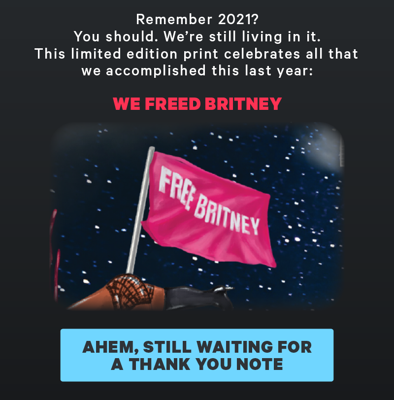 Remember 2021? You should. We’re still living in it. This limited edition print celebrates all that we accomplished this last year: We freed Britney. (Image: Detail from print of free Britney)  [CTA: “Ahem, still waiting for a thank you note”]