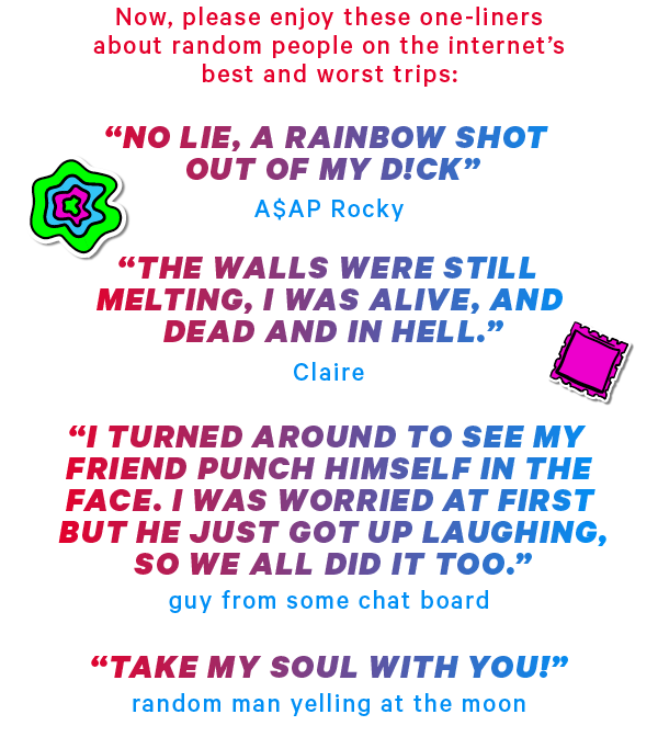 Now, please enjoy these one-liners about random people on the internet’s best and worst trips:  “No lie, a rainbow shot out of my d!ck” - A$AP Rocky “the walls were still melting, I was still alive, and dead and in hell.” - Claire  “I turned around to see my friend punch himself in the face. I was worried at first but he just got up laughing, so we all did it too.” - guy from some chat board “TAKE MY SOUL WITH YOU” - random man yelling at the moon