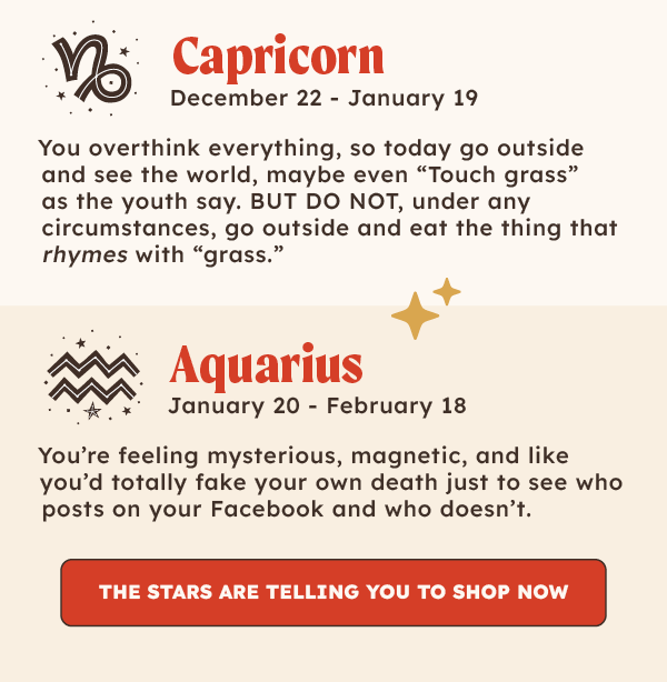 ♑Capricorn (December 22 – January 19): You overthink everything, so today go outside and see the world, maybe even “Touch grass” as the youth say. BUT DO NOT, under any circumstances, go outside and eat the thing that rhymes with “grass.”   ♒Aquarius (January 20 – February 18): You're feeling mysterious, magnetic, and like you'd totally fake your own death just to see who posts on your Facebook and who doesn’t.