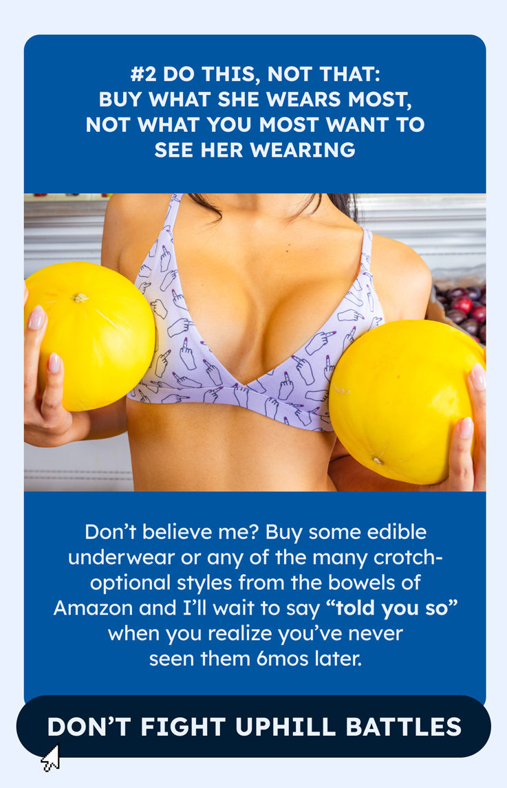 2. DO THIS, NOT THAT: Buy what she wears most, not what you most want to see her wearing  Don’t believe me? Buy some edible underwear or any of the many crotch-optional styles from the bowels of Amazon and I’ll wait to say “told you so” when you realize you’ve never seen them 6mos later.