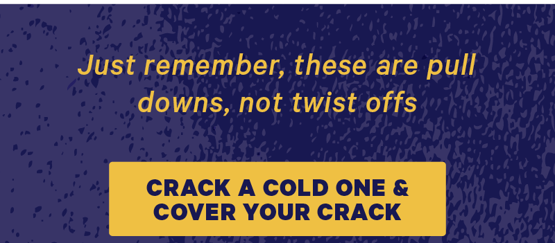 Just remember, these are pull downs, not twist offs.   [CTA: “Crack a cold one & cover your crack”]  [CTA: “I wanna buy the sweater but I don’t wanna scroll up”]