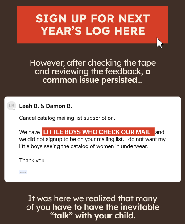 Sign Up For Next Year’s Log Here. However, after checking the tape and reviewing the feedback, a common issue persisted… Leah B. & Damon B. Cancel catalog mailing list subscription. We have LITTLE BOYS WHO CHECK OUT MAIL and we did not signup to be on your mailing list. I do not want my little boys seeing the catalog of women in underwear. Thank you. It was here we realized that many of you have to have the inevitable “talk” with your child.