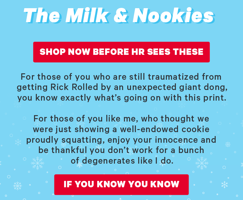 [CTA: “Shop Now Before HR Sees These”]  For those of you who are still traumatized from getting Rick Rolled by an unexpected giant dong, you know exactly what’s going on with this print. For those of you like me, who thought we were just showing a well-endowed cookie proudly squatting, enjoy your innocence and be thankful you don’t work for a bunch of degenerates like I do.  [CTA: “If You Know, You Know”]