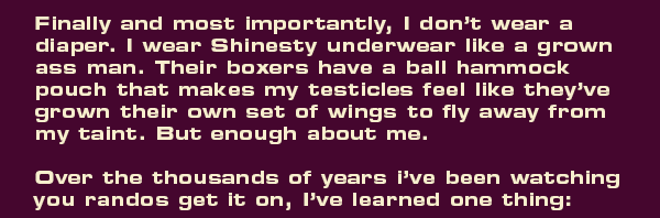 Finally and most importantly, I don’t wear a diaper. I wear Shinesty underwear like a grown ass man. Their boxers have a ball hammock pouch that makes my testicles feel like they’ve grown their own set of wings to fly away from my taint. But enough about me.   Over the thousands of years I’ve been bullseyeing randos with my carbon fiber 6.25-inch brace height short-draw compound bow, I’ve learned one thing: 