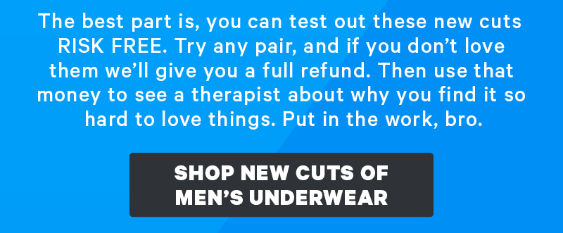 The best part is, you can test out these new cuts RISK FREE. Try any pair, and if you don’t love them we’ll give you a full refund. Then use that money to see a therapist about why you find it so hard to love things. Put in the work, bro.  [CTA: “Shop New Cuts of Men’s Underwear”]