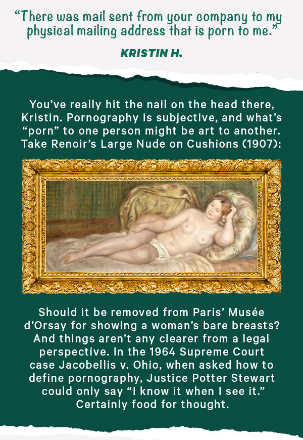 "There was mail sent from your company to my physical mailing address that is porn to me." - Kristin H.  You’ve really hit the nail on the head there, Kristin. Pornography is subjective, and what’s “porn” to one person might be art to another. Take Renoir’s Large Nude on Cushions (1907):  Should it be removed from Paris’ Musée d'Orsay for showing a woman’s bare breasts? And things aren’t any clearer from a legal perspective. In the 1964 Supreme Court case Jacobellis v. Ohio, when asked how to define pornography, Justice Potter Stewart could only say “I know it when I see it.” Certainly food for thought.