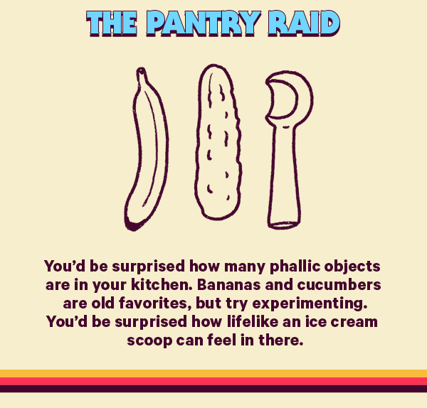The Pantry Raid (Design: Woman) You’d be surprised how many phallic objects are in your kitchen. Bananas and cucumbers are old favorites, but try experimenting. You’d be surprised how lifelike an ice cream scoop can feel in there.