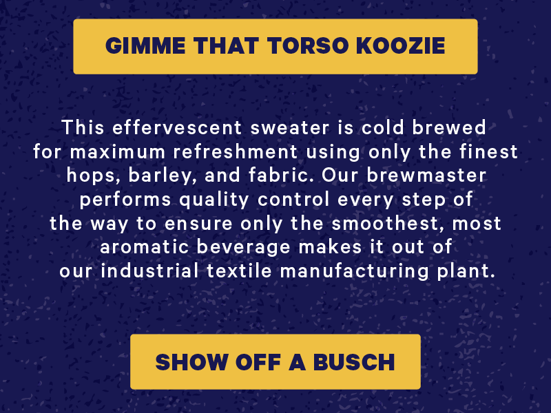 [CTA: “Gimme that torso koozie”]  This effervescent sweater is cold brewed for maximum refreshment using only the finest hops, barley, and fabric. Our brewmaster performs quality control every step of the way to ensure only the smoothest, most aromatic beverage makes it out of our industrial textile manufacturing plant.  [CTA: “Show off a Busch”]