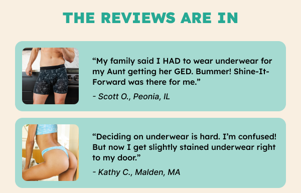 “My family said I HAD to wear underwear for my Aunt getting her GED. Bummer! Shine-It-Forward was there for me.” - Scott O., Peonia, IL“Deciding on underwear is hard. I’m confused! But now I get slightly stained underwear right to my door.” -Kathy C., Malden, MA