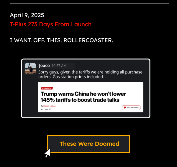April 9, 2025 T-Plus 306 Days From Launch  I WANT. OFF. THIS. ROLLERCOASTER. | “Sorry guys, given the tariffs we are holding all purchase orders. Gas station prints included.”