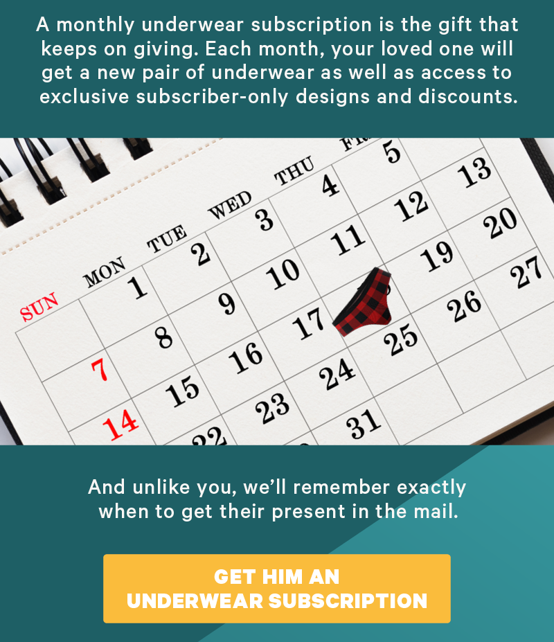A monthly underwear subscription is the gift that keeps on giving. Each month, your loved one will get a new pair of underwear as well as access to exclusive subscriber-only designs and discounts.  (Image: Men’s & women’s underwear on a calendar for the month of December. “monthly underwear subscription”)  And unlike you, we’ll remember exactly when to get their present in the mail.   [CTA: “Get Him an Underwear Subscription”]