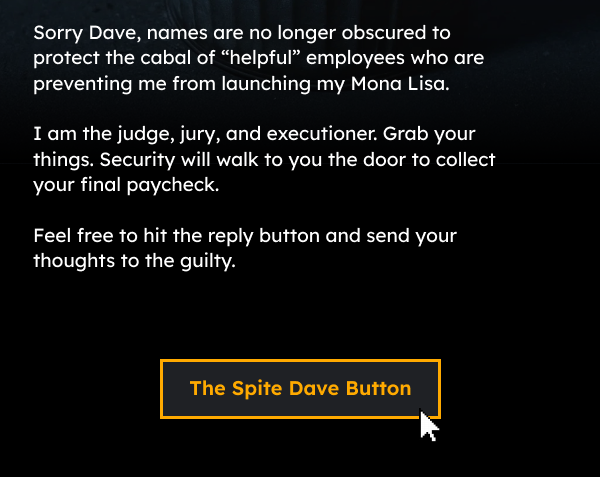 Sorry Dave, names are no longer obscured to protect the cabal of “helpful employees” who are preventing me from launching my Mona Lisa limited edition underwear line.  I am the judge, jury, and executioner. Grab your things. Security will walk to you the door to collect your final paycheck.  Feel free to hit the reply button and send your thoughts to the guilty. 