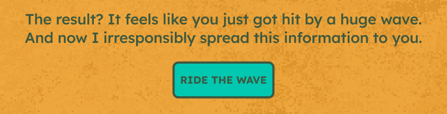 The result? It feels like you just got hit by a huge wave. And now I irresponsibly spread this information to you.