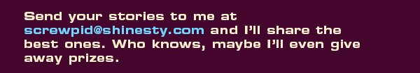Send your stories to me at screwpid@shinesty.com and I’ll share the best ones. Who knows, maybe I’ll even give away prizes. 