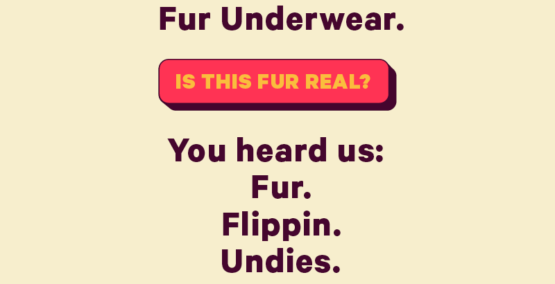 fur underwear.  [CTA: “Is this fur real?”]  Fur. Flippin. Undies..