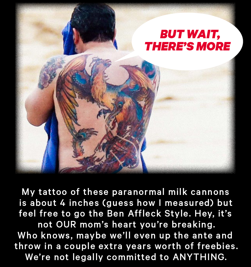 Ben Afflecks back tat saying "but wait theres more" My tattoo of these paranormal milk cannons is about 4 inches (guess how I measured) but feel free to go the Ben Affleck Style. Hey, it’s not OUR mom’s heart you’re breaking. Who knows, maybe we’ll even up the ante and give you underwear for life. We’re not legally committed to ANYTHING.