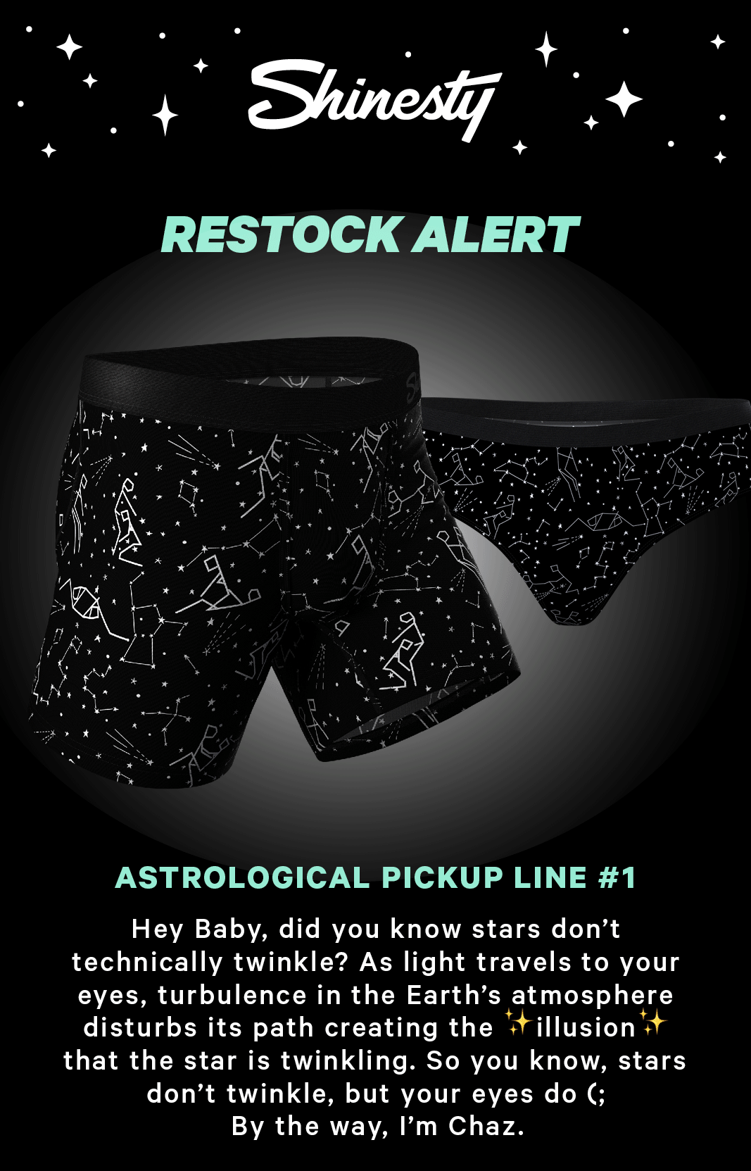 Shinesty Restock Alert: Astrological pick up line #1:  Hey Baby, did you know stars don’t technically twinkle? As light travels to your eyes, turbulence in the Earth’s atmosphere disturbs its path creating the ✨illusion✨ that the star is twinkling. So you know, stars don’t twinkle, but your eyes do(; By the way, I’m Chaz.