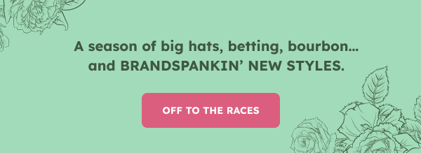A season of big hats, betting, bourbon… and BRAND SPANKIN’ NEW STYLES. OFF TO THE RACES.