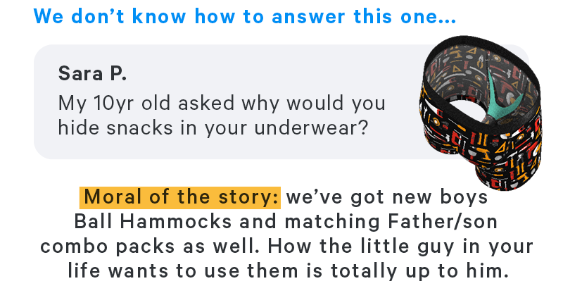 We don't know how to answer this one... Moral of the story: we’ve got new boys Ball Hammocks and matching Father/son combo packs as well. How the little guy in your life wants to use them is totally up to him.