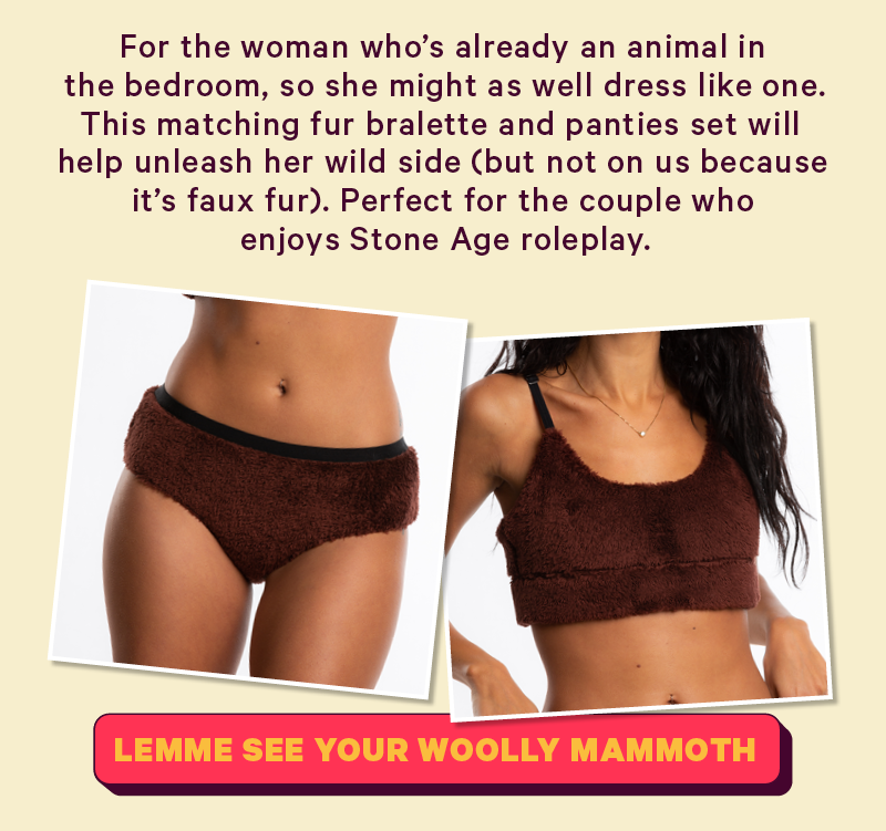 For the woman who’s already an animal in the bedroom, so she might as well dress like one. This matching fur bralette and panties set will help unleash her wild side (but not on us because it’s faux fur). Perfect for the couple who enjoys Stone Age roleplay. 
