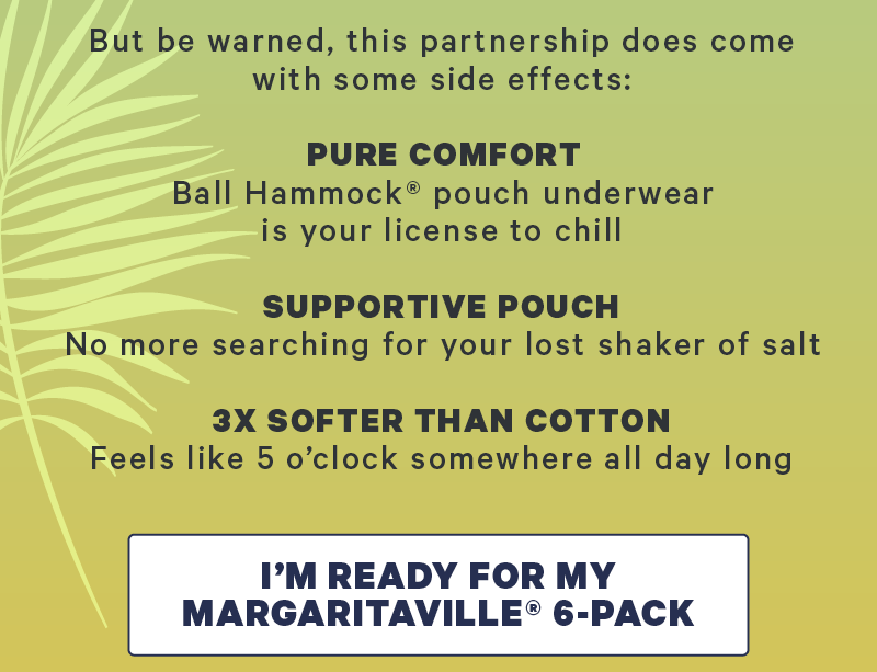 But be warned, this partnership does come with some side effects: Pure comfort: Ball Hammock pouch underwear is your license to chill. Supportive Pouch: no more searching for your lost shaker of salt 3x Softer Than Cotton: Feels like 5 o’clock somewhere all day long  CTA: I’m Ready For My Margaritaville® 6-Pack