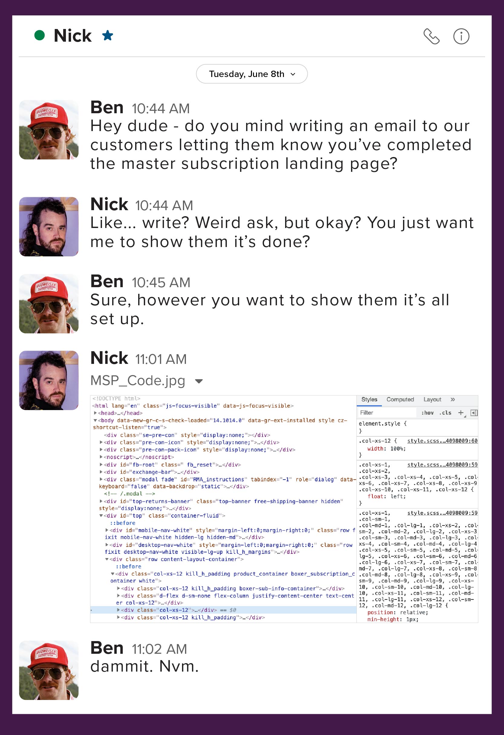 Ben: Hey dude - do you mind writing an email to our customers letting them know you’ve completed the master subscription landing page? Nick: Like write? Weird ask - but, okay? You just want me to show them it’s done?  Ben: Sure, however you want to show them it’s all set up. Nick: Fine...